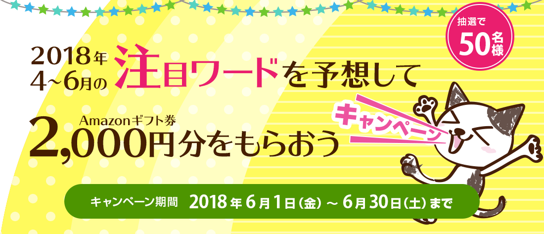 2018年４〜6月の注目ワードを予想して、Amazonギフト券2,000円分をもらおうキャンペーン。抽選で50名様。キャンペーン期間  2018年6月1日（金）～6月30日（土）まで。