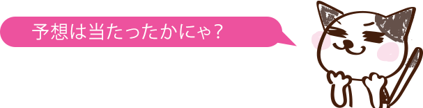 予想は当たったかにゃ？