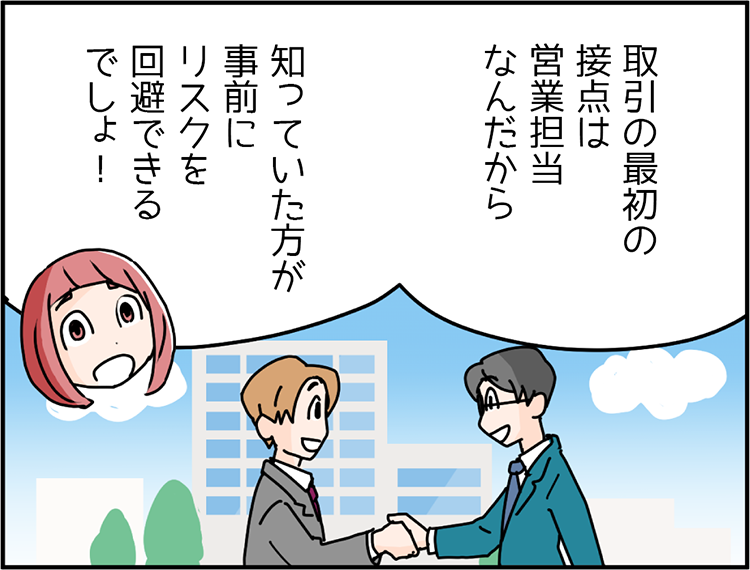 営業部3年目の先輩Bさん「取引の最初の接点は営業担当なんだから、知っていた方が事前にリスクを回避できるでしょ！」