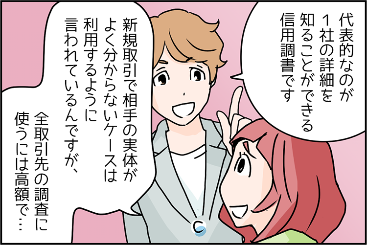 中小企業診断士 講師のSさん「代表的なのが１社の詳細を知ることができる信用調書です。」先輩Bさん「新規取引で相手の実体がよく分からないケースは利用するように言われているんですが、全取引先の調査に使うには高額で…。」