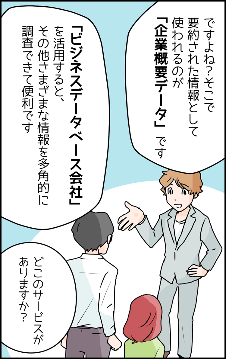 中小企業診断士 講師のSさん「ですよね？そこで要約された情報として使われるのが企業概要データです。ビジネスデータベース会社を活用すると、その他さまざまな情報を多角的に調査できて便利です。」マナブくん「どこのサービスがありますか？」