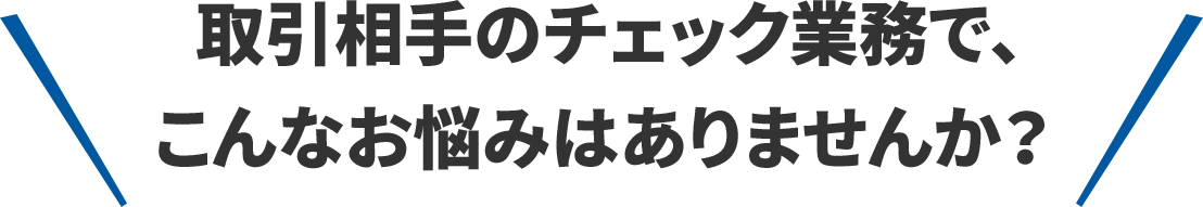 取引相手のチェック業務で、こんなお悩みはありませんか？